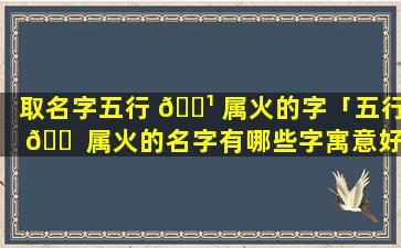 取名字五行 🌹 属火的字「五行 🐠 属火的名字有哪些字寓意好」